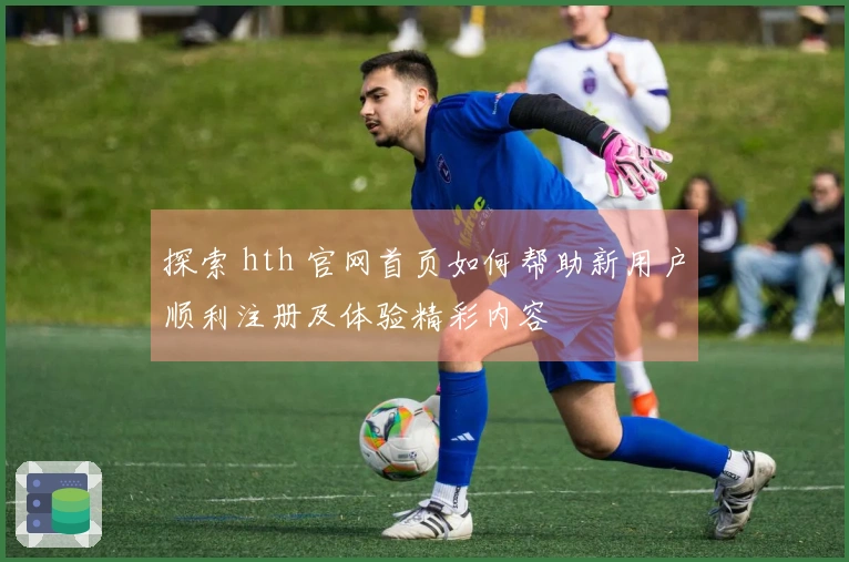 探索 hth 官网首页如何帮助新用户顺利注册及体验精彩内容