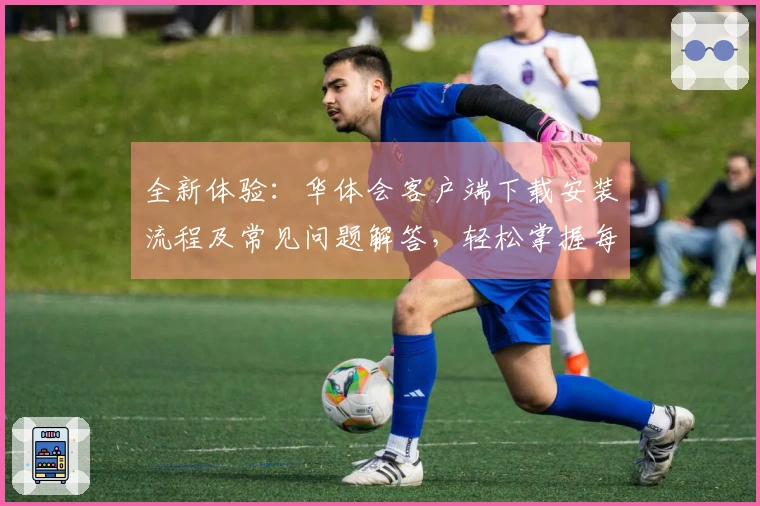 全新体验：华体会客户端下载安装流程及常见问题解答，轻松掌握每一步骤