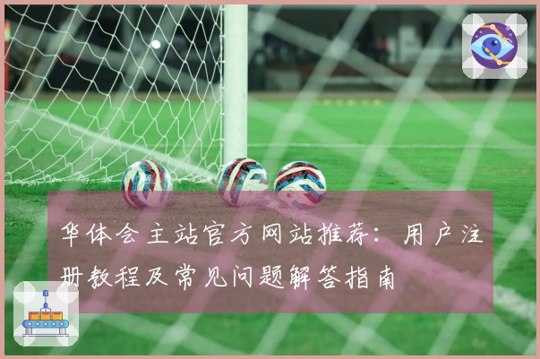 华体会主站官方网站推荐：用户注册教程及常见问题解答指南