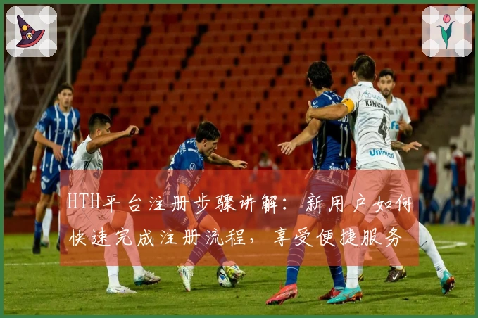 HTH平台注册步骤讲解：新用户如何快速完成注册流程，享受便捷服务体验